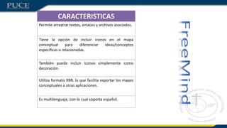 CARACTERISTICAS
Permite arrastrar textos, enlaces y archivos asociados.
Tiene la opción de incluir iconos en el mapa
conceptual para diferenciar ideas/conceptos
específicas o relacionadas.
También puede incluir iconos simplemente como
decoración.
Utiliza formato XML lo que facilita exportar los mapas
conceptuales a otras aplicaciones.
Es multilenguaje, con lo cual soporta español.
 