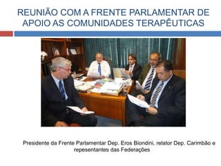 REUNIÃO COM A FRENTE PARLAMENTAR DE
 APOIO AS COMUNIDADES TERAPÊUTICAS




 Presidente da Frente Parlamentar Dep. Eros Biondini, relator Dep. Carimbão e
                     repesentantes das Federações
 
