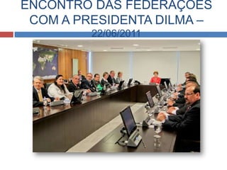 ENCONTRO DAS FEDERAÇÕES
 COM A PRESIDENTA DILMA –
         22/06/2011
 