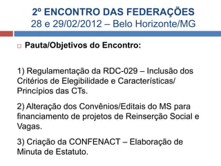2º ENCONTRO DAS FEDERAÇÕES
     28 e 29/02/2012 – Belo Horizonte/MG

   Pauta/Objetivos do Encontro:


1) Regulamentação da RDC-029 – Inclusão dos
Critérios de Elegibilidade e Características/
Princípios das CTs.
2) Alteração dos Convênios/Editais do MS para
financiamento de projetos de Reinserção Social e
Vagas.
3) Criação da CONFENACT – Elaboração de
Minuta de Estatuto.
 