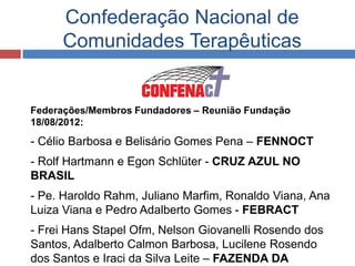 Confederação Nacional de
     Comunidades Terapêuticas


Federações/Membros Fundadores – Reunião Fundação
18/08/2012:
- Célio Barbosa e Belisário Gomes Pena – FENNOCT
- Rolf Hartmann e Egon Schlüter - CRUZ AZUL NO
BRASIL
- Pe. Haroldo Rahm, Juliano Marfim, Ronaldo Viana, Ana
Luiza Viana e Pedro Adalberto Gomes - FEBRACT
- Frei Hans Stapel Ofm, Nelson Giovanelli Rosendo dos
Santos, Adalberto Calmon Barbosa, Lucilene Rosendo
dos Santos e Iraci da Silva Leite – FAZENDA DA
 