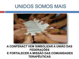 UNIDOS SOMOS MAIS




A CONFENACT VEM SIMBOLIZAR A UNIÃO DAS
             FEDERAÇÕES
E FORTALECER A MISSÃO DAS COMUNIDADES
            TERAPÊUTICAS
 