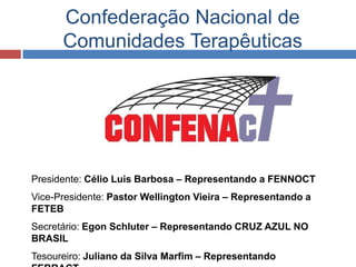 Confederação Nacional de
      Comunidades Terapêuticas




Presidente: Célio Luis Barbosa – Representando a FENNOCT
Vice-Presidente: Pastor Wellington Vieira – Representando a
FETEB
Secretário: Egon Schluter – Representando CRUZ AZUL NO
BRASIL
Tesoureiro: Juliano da Silva Marfim – Representando
 