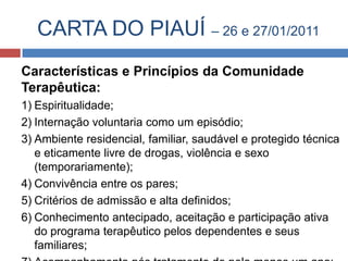 CARTA DO PIAUÍ – 26 e 27/01/2011
Características e Princípios da Comunidade
Terapêutica:
1) Espiritualidade;
2) Internação voluntaria como um episódio;
3) Ambiente residencial, familiar, saudável e protegido técnica
   e eticamente livre de drogas, violência e sexo
   (temporariamente);
4) Convivência entre os pares;
5) Critérios de admissão e alta definidos;
6) Conhecimento antecipado, aceitação e participação ativa
   do programa terapêutico pelos dependentes e seus
   familiares;
 