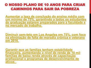 O NOSSO PLANO DE 10 ANOS PARA CRIAR
   CAMINHOS PARA SAIR DA POBREZA

Aumentar a taxa de conclusão do ensino médio com
um mínimo de 75%, garantindo a todos os estudantes
de graduação estarem preparados para a faculdade e
no mercado de trabalho.

Diminuir sem-teto em Los Angeles em 75%, com foco
na eliminação de falta de moradia crônica e veterano
em 2016.

Garantir que as famílias tenham estabilidade
financeira, aumentando o nível de renda de 10 mil
famílias de baixa renda através de capacitação
profissional e programas de desenvolvimento de
ativos .
 