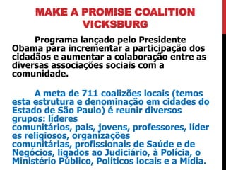 MAKE A PROMISE COALITION
            VICKSBURG
     Programa lançado pelo Presidente
Obama para incrementar a participação dos
cidadãos e aumentar a colaboração entre as
diversas associações sociais com a
comunidade.

     A meta de 711 coalizões locais (temos
esta estrutura e denominação em cidades do
Estado de São Paulo) é reunir diversos
grupos: líderes
comunitários, pais, jovens, professores, líder
es religiosos, organizações
comunitárias, profissionais de Saúde e de
Negócios, ligados ao Judiciário, à Polícia, o
Ministério Público, Políticos locais e a Mídia.
 