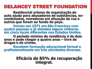 DELANCEY STREET FOUNDATION
      Residencial urbano de organização de
auto ajuda para abusadores de substâncias, ex-
condenados, moradores em situação de rua e
outros que foram ao fundo do poço.
      Iniciou em 1971 em São Francisco com
quatro pessoas e já atendeu alguns milhares
em cinco locais diferentes nos Estados Unidos.
      O período mínimo de residência é de dois
anos e pode chegar a quatro anos – livre de
drogas e de crimes.
      Recebem formação educacional formal e
profissionalizante em três atividades diversas.

       Eficácia de 85% de recuperação
                 integral.
 