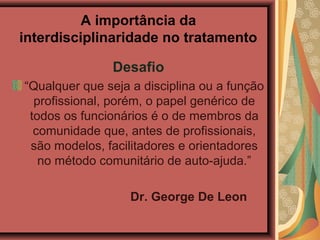 A importância da
interdisciplinaridade no tratamento

               Desafio
“Qualquer que seja a disciplina ou a função
  profissional, porém, o papel genérico de
 todos os funcionários é o de membros da
  comunidade que, antes de profissionais,
 são modelos, facilitadores e orientadores
   no método comunitário de auto-ajuda.”

                   Dr. George De Leon
 