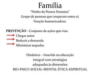 Família
              “Ninho da Pessoa Humana’’
         Grupo de pessoas que cooperam entre si;
                Função humanizadora.

PREVENÇÃO - Conjunto de ações que visa:
     Chegar antes
     Reduzir a demanda
     Minimizar sequelas

            Dinâmica – Inserida na educação
                integral com estratégias
                adequadas às dimensões
    BIO-PSICO-SOCIAL-MENTAL-ÉTICA-ESPIRITUAL
 