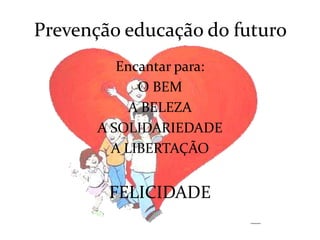 Prevenção educação do futuro
          Encantar para:
             O BEM
            A BELEZA
       A SOLIDARIEDADE
         A LIBERTAÇÃO


        FELICIDADE
 