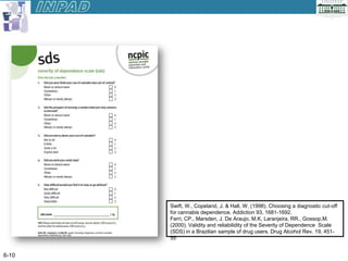 Swift, W., Copeland, J. & Hall, W. (1998). Choosing a diagnostic cut-off
       for cannabis dependence. Addiction 93, 1681-1692.
       Ferri, CP., Marsden, J. De Araujo, M.K, Laranjeira, RR., Gossop,M.
       (2000). Validity and reliabilidity of the Severity of Dependence Scale
       (SDS) in a Brazilian sample of drug users. Drug Alcohol Rev. 19, 451-
       55


6-10
 
