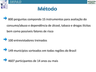 800 perguntas compondo 15 instrumentos para avaliação do
consumo/abuso e dependência de álcool, tabaco e drogas ilícitas
bem como possíveis fatores de risco

 100 entrevistadores treinados


 149 municípios sorteados em todas regiões do Brasil


 4607 participantes de 14 anos ou mais
 