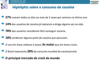 27% usaram todos os dias ou mais de 2 vezes por semana no último ano.

14% dos usuários de cocaína já injetaram a droga alguma vez na vida.

78% dos usuários consideram fácil conseguir cocaína.

10% venderam alguma parte da cocaína que possuíam.

O uso em áreas urbanas é quase 3x maior que em áreas rurais.

O Brasil representa 20% do consumo mundial de cocaína/crack.

O principal mercado de crack do mundo
 