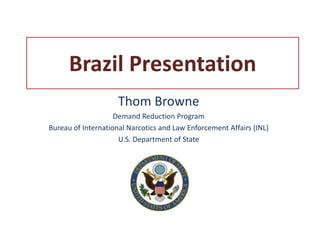 Brazil Presentation
                     Thom Browne
                    Demand Reduction Program
Bureau of International Narcotics and Law Enforcement Affairs (INL)
                     U.S. Department of State
 