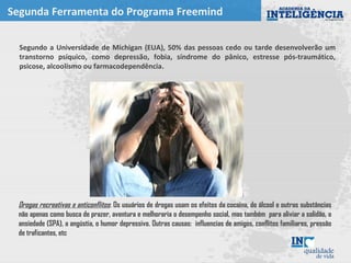 Segunda Ferramenta do Programa Freemind
Segundo a Universidade de Michigan (EUA), 50% das pessoas cedo ou tarde desenvolverão um
transtorno psíquico, como depressão, fobia, síndrome do pânico, estresse pós-traumático,
psicose, alcoolismo ou farmacodependência.
Drogas recreativas e anticonflitos: Os usuários de drogas usam os efeitos da cocaína, do álcool e outras substâncias
não apenas como busca de prazer, aventura e melhoraria o desempenho social, mas também para aliviar a solidão, a
ansiedade (SPA), a angústia, o humor depressivo. Outras causas: influencias de amigos, conflitos familiares, pressão
de traficantes, etc
 