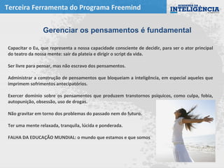 Terceira Ferramenta do Programa Freemind
Capacitar o Eu, que representa a nossa capacidade consciente de decidir, para ser o ator principal
do teatro da nossa mente: sair da plateia e dirigir o script da vida.
Ser livre para pensar, mas não escravo dos pensamentos.
Administrar a construção de pensamentos que bloqueiam a inteligência, em especial aqueles que
imprimem sofrimentos antecipatórios.
Exercer domínio sobre os pensamentos que produzem transtornos psíquicos, como culpa, fobia,
autopunição, obsessão, uso de drogas.
Não gravitar em torno dos problemas do passado nem do futuro.
Ter uma mente relaxada, tranquila, lúcida e ponderada.
FALHA DA EDUCAÇÃO MUNDIAL: o mundo que estamos e que somos
Gerenciar os pensamentos é fundamental
 