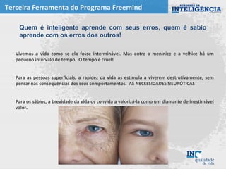 Terceira Ferramenta do Programa Freemind
Vivemos a vida como se ela fosse interminável. Mas entre a meninice e a velhice há um
pequeno intervalo de tempo. O tempo é cruel!
Para as pessoas superficiais, a rapidez da vida as estimula a viverem destrutivamente, sem
pensar nas consequências dos seus comportamentos. AS NECESSIDADES NEURÓTICAS
Para os sábios, a brevidade da vida os convida a valorizá-la como um diamante de inestimável
valor.
Quem é inteligente aprende com seus erros, quem é sabio
aprende com os erros dos outros!
 