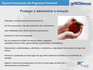 Quarta Ferramenta do Programa Freemind
Submeter a emoção ao gerenciamento do Eu.
Ser livre para sentir, mas não prisioneiro dos sentimentos.
Usar habilidades para filtrar estímulos estressantes.
Gerenciar os focos de ansiedade.
Dar um choque de lucidez em nossos medos, angústias,
ansiedade, humor triste, agressividade, impulsividade, dependência.
Desenvolver a solidariedade, o altruísmo, a tolerância, a capacidade de se colocar no lugar dos
outros.
Preservar a juventude no único lugar em que não é admissível envelhecer: no território da
emoção.
Superar o cárcere da emoção para ser livre no único lugar em que não é
admissível ser um prisioneiro.
Proteger e administrar a emoção
 