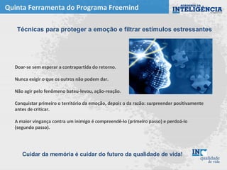 Quinta Ferramenta do Programa Freemind
Doar-se sem esperar a contrapartida do retorno.
Nunca exigir o que os outros não podem dar.
Não agir pelo fenômeno bateu-levou, ação-reação.
Conquistar primeiro o território da emoção, depois o da razão: surpreender positivamente
antes de criticar.
A maior vingança contra um inimigo é compreendê-lo (primeiro passo) e perdoá-lo
(segundo passo).
Técnicas para proteger a emoção e filtrar estímulos estressantes
Cuidar da memória é cuidar do futuro da qualidade de vida!
 
