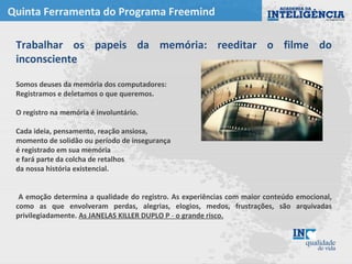 Quinta Ferramenta do Programa Freemind
Trabalhar os papeis da memória: reeditar o filme do
inconsciente
Somos deuses da memória dos computadores:
Registramos e deletamos o que queremos.
O registro na memória é involuntário.
Cada ideia, pensamento, reação ansiosa,
momento de solidão ou período de insegurança
é registrado em sua memória
e fará parte da colcha de retalhos
da nossa história existencial.
A emoção determina a qualidade do registro. As experiências com maior conteúdo emocional,
como as que envolveram perdas, alegrias, elogios, medos, frustrações, são arquivadas
privilegiadamente. As JANELAS KILLER DUPLO P - o grande risco.
 