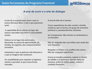 Sexta Ferramenta do Programa Freemind
A arte de falar de si mesmo.
Trocar experiências de vida: reciclar a família
moderna, que se tornou um grupo de estranhos
próximos e, paradoxalmente, distantes.
Ser transparente. Não simular os sentimentos e
as intenções.
Não ter vergonha das suas falhas nem medo dos
seus fracassos.
Respeitar os limites e os conflitos dos outros.
Não dar respostas superficiais.
Cruzar os mundos psíquicos, superar o cárcere
da solidão e se posicionar apenas como ser
humano, acima de status, poder, cultura e
condição financeira.
A arte de ouvir e a arte de dialogar
A arte de se esvaziar para ouvir o que os
outros têm para dizer, e não o que queremos
ouvir.
A capacidade de se colocar no lugar dos
outros e perceber suas dores e necessidades
sociais.
Colocar-se no lugar dos outros para
desvendar as causas da agressividade, da
timidez, da angústia, dos comportamentos
estranhos.
Interpretar o que as palavras não disseram e
o que as imagens não revelaram.
Ter sensibilidade para respeitar as lágrimas
visíveis e perceber as que nunca foram
choradas.
 