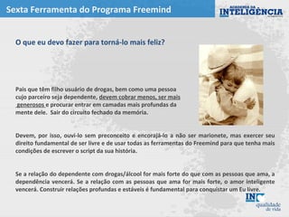 Sexta Ferramenta do Programa Freemind
O que eu devo fazer para torná-lo mais feliz?
Pais que têm filho usuário de drogas, bem como uma pessoa
cujo parceiro seja dependente, devem cobrar menos, ser mais
generosos e procurar entrar em camadas mais profundas da
mente dele. Sair do circuito fechado da memória.
Devem, por isso, ouvi-lo sem preconceito e encorajá-lo a não ser marionete, mas exercer seu
direito fundamental de ser livre e de usar todas as ferramentas do Freemind para que tenha mais
condições de escrever o script da sua história.
Se a relação do dependente com drogas/álcool for mais forte do que com as pessoas que ama, a
dependência vencerá. Se a relação com as pessoas que ama for mais forte, o amor inteligente
vencerá. Construir relações profundas e estáveis é fundamental para conquistar um Eu livre.
 