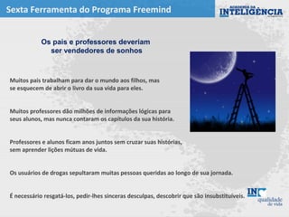 Sexta Ferramenta do Programa Freemind
Muitos pais trabalham para dar o mundo aos filhos, mas
se esquecem de abrir o livro da sua vida para eles.
Muitos professores dão milhões de informações lógicas para
seus alunos, mas nunca contaram os capítulos da sua história.
Professores e alunos ficam anos juntos sem cruzar suas histórias,
sem aprender lições mútuas de vida.
Os usuários de drogas sepultaram muitas pessoas queridas ao longo de sua jornada.
É necessário resgatá-los, pedir-lhes sinceras desculpas, descobrir que são insubstituíveis.
Os pais e professores deveriam
ser vendedores de sonhos
 