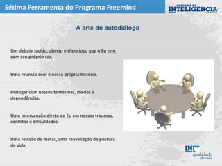 Sétima Ferramenta do Programa Freemind
Um debate lúcido, aberto e silencioso que o Eu tem
com seu próprio ser.
Uma reunião com a nossa própria história.
Dialogar com nossos fantasmas, medos e
dependências.
Uma intervenção direta do Eu em nossos traumas,
conflitos e dificuldades.
Uma revisão de metas, uma reavaliação de postura
de vida.
A arte do autodiálogo
 