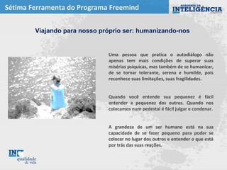 Sétima Ferramenta do Programa Freemind
Uma pessoa que pratica o autodiálogo não
apenas tem mais condições de superar suas
misérias psíquicas, mas também de se humanizar,
de se tornar tolerante, serena e humilde, pois
reconhece suas limitações, suas fragilidades.
Quando você entende sua pequenez é fácil
entender a pequenez dos outros. Quando nos
colocamos num pedestal é fácil julgar e condenar.
A grandeza de um ser humano está na sua
capacidade de se fazer pequeno para poder se
colocar no lugar dos outros e entender o que está
por trás das suas reações.
Viajando para nosso próprio ser: humanizando-nos
 
