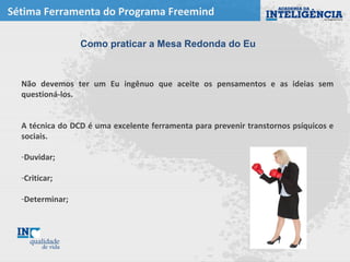 Sétima Ferramenta do Programa Freemind
Não devemos ter um Eu ingênuo que aceite os pensamentos e as ideias sem
questioná-los.
A técnica do DCD é uma excelente ferramenta para prevenir transtornos psíquicos e
sociais.
-Duvidar;
-Criticar;
-Determinar;
Como praticar a Mesa Redonda do Eu
 
