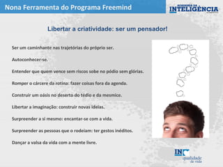 Nona Ferramenta do Programa Freemind
Ser um caminhante nas trajetórias do próprio ser.
Autoconhecer-se.
Entender que quem vence sem riscos sobe no pódio sem glórias.
Romper o cárcere da rotina: fazer coisas fora da agenda.
Construir um oásis no deserto do tédio e da mesmice.
Libertar a imaginação: construir novas ideias.
Surpreender a si mesmo: encantar-se com a vida.
Surpreender as pessoas que o rodeiam: ter gestos inéditos.
Dançar a valsa da vida com a mente livre.
Libertar a criatividade: ser um pensador!
 