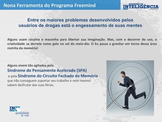 Nona Ferramenta do Programa Freemind
Alguns usam cocaína e maconha para libertar sua imaginação. Mas, com o decorrer do uso, a
criatividade se derrete como gelo no sol do meio-dia. O Eu passa a gravitar em torno dessa área
restrita da memória!
Alguns vivem tão agitados pela
Síndrome do Pensamento Acelerado (SPA)
e pela Síndrome do Circuito Fechado da Memória
que não conseguem suportar seu trabalho e nem mesmo
sabem desfrutar das suas férias.
Entre os maiores problemas desenvolvidos pelos
usuários de drogas está o engessamento de suas mentes
 