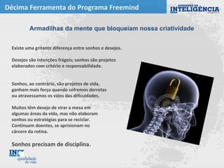 Décima Ferramenta do Programa Freemind
Existe uma gritante diferença entre sonhos e desejos.
Desejos são intenções frágeis; sonhos são projetos
elaborados com critério e responsabilidade.
Sonhos, ao contrário, são projetos de vida,
ganham mais força quando sofremos derrotas
ou atravessamos os vales das dificuldades.
Muitos têm desejo de virar a mesa em
algumas áreas da vida, mas não elaboram
sonhos ou estratégias para se reciclar.
Continuam doentes, se aprisionam no
cárcere da rotina.
Sonhos precisam de disciplina.
Armadilhas da mente que bloqueiam nossa criatividade
 