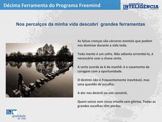 Décima Ferramenta do Programa Freemind
As falsas crenças são cárceres mentais que podem
nos dominar durante a vida toda.
Toda mente é um cofre. Não adianta arrombá-lo, é
necessário usar a chave certa.
A sorte acorda às 6 da manhã: é o casamento da
coragem com a oportunidade.
O destino não é frequentemente inevitável, mas
uma questão de escolha.
A dor nos destrói ou nos constrói.
Quem vence sem riscos triunfa sem glórias. Todas as
grandes escolhas têm perdas.
Nos percalços da minha vida descobri grandes ferramentas
 