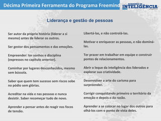 Décima Primeira Ferramenta do Programa Freemind
Liderança e gestão de pessoas
Libertá-las, e não controlá-las.
Motivar e enriquecer as pessoas, e não dominá-
las.
Ter prazer em trabalhar em equipe e construir
pontes de relacionamentos.
Abrir o leque da inteligência dos liderados e
explorar sua criatividade.
Desenvolver a arte do carisma para
surpreender.
Corrigir conquistando primeiro o território da
emoção e depois o da razão.
Aprender a se colocar no lugar dos outros para
olhá-los com o ponto de vista deles.
Ser autor da própria história (liderar a si
mesmo) antes de liderar os outros.
Ser gestor dos pensamentos e das emoções.
Empreender: ter sonhos e disciplina
(expressos no capítulo anterior).
Caminhar por lugares desconhecidos, mesmo
sem bússola.
Saber que quem tem sucesso sem riscos sobe
no pódio sem glórias.
Acreditar na vida e nas pessoas e nunca
desistir. Saber recomeçar tudo de novo.
Aprender a pensar antes de reagir nos focos
de tensão.
 