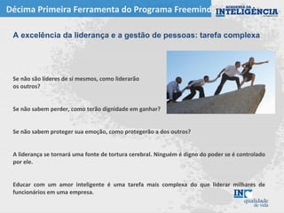 Décima Primeira Ferramenta do Programa Freemind
A excelência da liderança e a gestão de pessoas: tarefa complexa
Se não são líderes de si mesmos, como liderarão
os outros?
Se não sabem perder, como terão dignidade em ganhar?
Se não sabem proteger sua emoção, como protegerão a dos outros?
A liderança se tornará uma fonte de tortura cerebral. Ninguém é digno do poder se é controlado
por ele.
Educar com um amor inteligente é uma tarefa mais complexa do que liderar milhares de
funcionários em uma empresa.
 