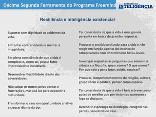 Décima Segunda Ferramenta do Programa Freemind
Resiliência e inteligência existencial
Ter consciência de que a vida é uma grande
pergunta em busca de grandes respostas.
Procurar o sentido profundo para a vida e não
reagir em função apenas do instinto de
sobrevivência nem do fenômeno bateu-levou.
Investigar respostas às perguntas que animam a
ciência e a filosofia: quem somos? O que somos?
Por que vale a pena lutar, existir, respirar?
Procurar, independentemente de religião, cultura,
grupo social e político, pensar como espécie.
Ter consciência de que a vida é bela e breve como
gotas de orvalho que por instantes aparecem e
logo se dissipam.
Descobrir esperança na desolação, coragem nas
perdas, sabedoria no caos.
Suportar com dignidade os acidentes da
vida.
Enfrentar contrariedades e manter a
integridade.
Ter plena consciência de que a vida é
complexa e, como tal, possui fatos
imprevisíveis e inevitáveis.
Desenvolver flexibilidade diante das
adversidades.
Não culpar os outros pelas perdas e
frustrações, mas usá-las para expandir a
maturidade.
Transformar o caos em oportunidade criativa
e crescer diante da dor.
 