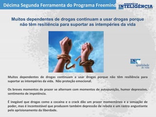 Décima Segunda Ferramenta do Programa Freemind
Muitos dependentes de drogas continuam a usar drogas porque
não têm resiliência para suportar as intempéries da vida
Muitos dependentes de drogas continuam a usar drogas porque não têm resiliência para
suportar as intempéries da vida. Não proteção emocional.
Os breves momentos de prazer se alternam com momentos de autopunição, humor depressivo,
sentimento de impotência.
É inegável que drogas como a cocaína e o crack dão um prazer momentâneo e a sensação de
poder, mas é incontestável que produzem também depressão de rebote e um rastro angustiante
pelo aprisionamento da liberdade.
 