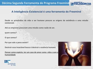 Décima Segunda Ferramenta do Programa Freemind
A Inteligência Existencial é uma ferramenta do Freemind
Desde os primórdios da vida o ser humano procura as origens da existência e uma missão
existencial.
Até as empresas procuram uma missão como razão de ser.
quem somos?
O que somos?
Por que vale a pena existir?
Destruir essa insaciável busca é destruir a essência humana.
Pensar como espécie, ter um caso de amor coma vida e com a
humanidade
 