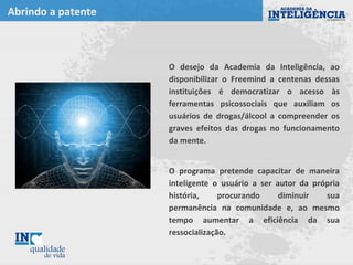Abrindo a patente
O desejo da Academia da Inteligência, ao
disponibilizar o Freemind a centenas dessas
instituições é democratizar o acesso às
ferramentas psicossociais que auxiliam os
usuários de drogas/álcool a compreender os
graves efeitos das drogas no funcionamento
da mente.
O programa pretende capacitar de maneira
inteligente o usuário a ser autor da própria
história, procurando diminuir sua
permanência na comunidade e, ao mesmo
tempo aumentar a eficiência da sua
ressocialização.
ÁREA PARA
IMAGENS,
TABELAS OU
GRÁFICOS
 