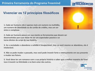 Primeira Ferramenta do Programa Freemind
1. Cada ser humano não é apenas mais um numero na multidão,
um numero de identidade ou de cartão de crédito, mas um ser
único e complexo.
2. Cada ser humano possui em sua mente as ferramentas que devem ser
desenvolvidas para que deixe de ser um espectador passivo e se
torne diretor do script de sua história.
3. Se a sociedade o abandona a solidão é insuportável, mas se você mesmo se abandona, ela é
intolerável.
4. Não se pode mudar o passado, mas você pode investir forte e intensamente em seu presente
e mudar seu futuro.
5. Você deve ter um romance com a sua própria história e saber que a melhor maneira de fazer
isso é investir na felicidade e no bem estar dos outros.
Vivenciar os 12 princípios filosóficos
 