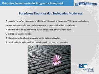 Paradoxos Doentios das Sociedades Modernas
O grande desafio: controlar a oferta ou diminuir a demanda? Drogas e o iceberg
Humor triste é cada vez mais frequente na era da indústria do lazer.
A solidão está se expandindo nas sociedades estão adensadas.
O diálogo está morrendo.
A discriminação chegou a patamares insuportáveis.
A qualidade de vida está se deteriorando na era da medicina.
Primeira Ferramenta do Programa Freemind
 