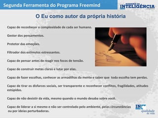 Segunda Ferramenta do Programa Freemind
Capaz de reconhecer a complexidade de cada ser humano.
Gestor dos pensamentos.
Protetor das emoções.
Filtrador dos estímulos estressantes.
Capaz de pensar antes de reagir nos focos de tensão.
Capaz de construir metas claras e lutar por elas.
Capaz de fazer escolhas, conhecer as armadilhas da mente e saber que toda escolha tem perdas.
Capaz de tirar os disfarces sociais, ser transparente e reconhecer conflitos, fragilidades, atitudes
estúpidas.
Capaz de não desistir da vida, mesmo quando o mundo desaba sobre você.
Capaz de liderar a si mesmo e não ser controlado pelo ambiente, pelas circunstâncias
ou por ideias perturbadoras.
O Eu como autor da própria história
 