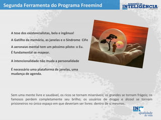 Segunda Ferramenta do Programa Freemind
A tese dos existencialistas, bela e ingênua!
A Gatilho da memória, as janelas e o Síndrome CiFe
A aeronave mental tem um péssimo piloto: o Eu.
É fundamental se mapear.
A intencionalidade não muda a personalidade
É necessário uma plataforma de janelas, uma
mudança de agenda.
Sem uma mente livre e saudável, os ricos se tornam miseráveis; os grandes se tornam frágeis; os
famosos perdem completamente seu brilho; os usuários de drogas e álcool se tornam
prisioneiros no único espaço em que deveriam ser livres: dentro de si mesmos.
 