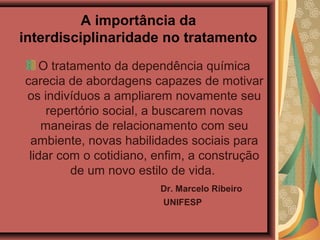 A importância da
interdisciplinaridade no tratamento
O tratamento da dependência química
carecia de abordagens capazes de motivar
os indivíduos a ampliarem novamente seu
repertório social, a buscarem novas
maneiras de relacionamento com seu
ambiente, novas habilidades sociais para
lidar com o cotidiano, enfim, a construção
de um novo estilo de vida.
Dr. Marcelo Ribeiro
UNIFESP
 