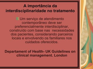 A importância da
interdisciplinaridade no tratamento
Um serviço de atendimento
contemporâneo deve ser
preferencialmente interdisciplinar,
construído com base nas necessidades
dos pacientes, considerando parceiros
locais e envolvendo os familiares nos
cuidados oferecidos.
Departament of Health- UK Guidelines on
clinical management. London
 
