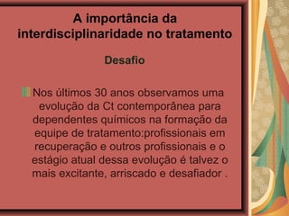 A importância da
interdisciplinaridade no tratamento
Desafio
Nos últimos 30 anos observamos uma
evolução da Ct contemporânea para
dependentes químicos na formação da
equipe de tratamento:profissionais em
recuperação e outros profissionais e o
estágio atual dessa evolução é talvez o
mais excitante, arriscado e desafiador .
 