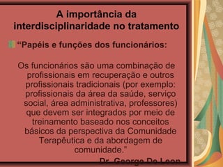 A importância da
interdisciplinaridade no tratamento
“Papéis e funções dos funcionários:
Os funcionários são uma combinação de
profissionais em recuperação e outros
profissionais tradicionais (por exemplo:
profissionais da área da saúde, serviço
social, área administrativa, professores)
que devem ser integrados por meio de
treinamento baseado nos conceitos
básicos da perspectiva da Comunidade
Terapêutica e da abordagem de
comunidade.”
Dr. George De Leon
 