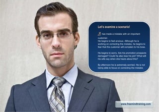 Let’s examine a scenario!
AAAA has made a mistake with an important
customer.
He begins to feel anxious. Although he is
working on correcting the mistake, he begins to
fear that the customer will complain to his boss.
He begins to worry. Are his promotion prospects
damaged? Could he also lose his job? What will
his wife say when she hears about this?
By afternoon he is extremely worried. He is not
being able to focus on correcting the mistake.
www.freemindtraining.com
 