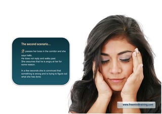 The second scenario…
BBBB passes her boss in the corridor and she
says hello.
He does not reply and walks past.
She assumes that he is angry at her for
some reason.
In a few seconds she is convinced that
something is wrong and is trying to figure out
what she has done.
www.freemindtraining.com
 